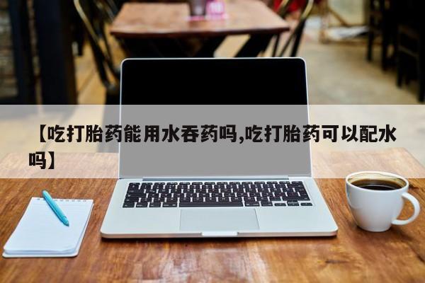 流产药网上专门卖店微信【吃打胎药能用水吞药吗,吃打胎药可以配水吗】