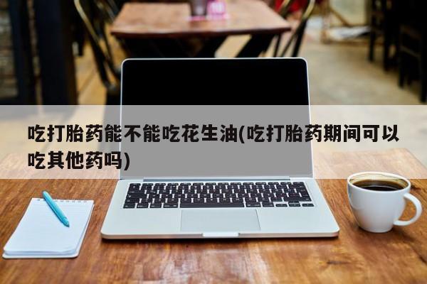 流产药网上专门卖店微信吃打胎药能不能吃花生油(吃打胎药期间可以吃其他药吗)