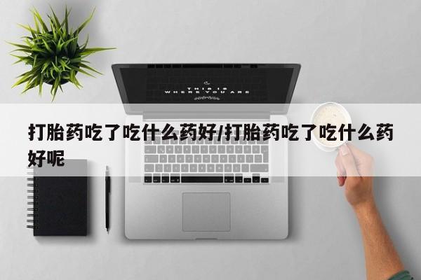 流产药网上专门卖店微信打胎药吃了吃什么药好/打胎药吃了吃什么药好呢