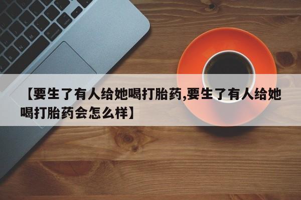 流产药网上专门卖店微信【要生了有人给她喝打胎药,要生了有人给她喝打胎药会怎么样】