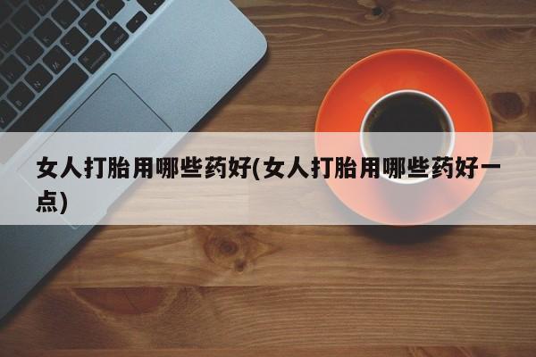 流产药网上专门卖店微信女人打胎用哪些药好(女人打胎用哪些药好一点)