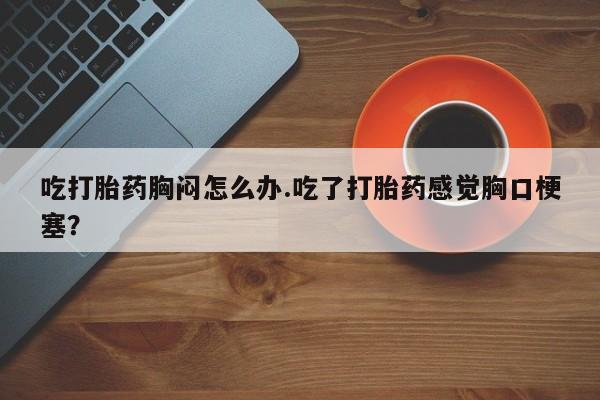 流产药网上专门卖店微信吃打胎药胸闷怎么办.吃了打胎药感觉胸口梗塞？