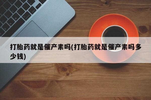 流产药网上专门卖店微信打胎药就是催产素吗(打胎药就是催产素吗多少钱)