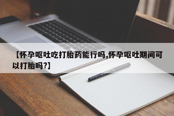 流产药网上专门卖店微信【怀孕呕吐吃打胎药能行吗,怀孕呕吐期间可以打胎吗?】