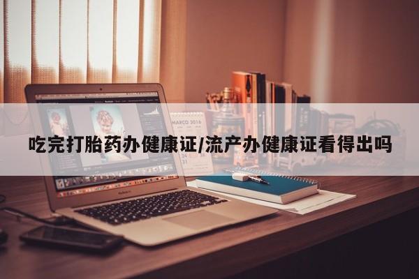 流产药网上专门卖店微信吃完打胎药办健康证/流产办健康证看得出吗