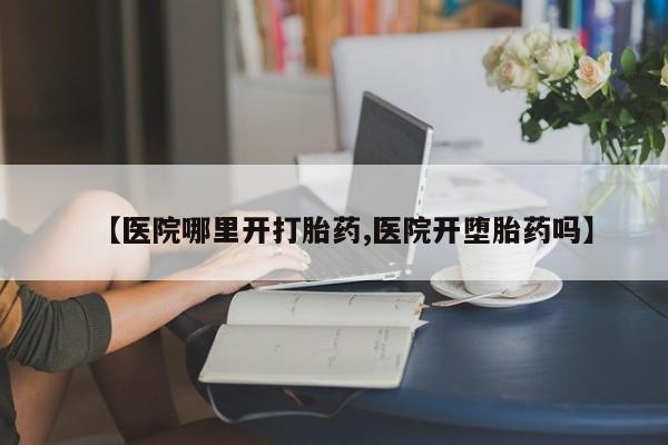 流产药网上专门卖店微信【医院哪里开打胎药,医院开堕胎药吗】