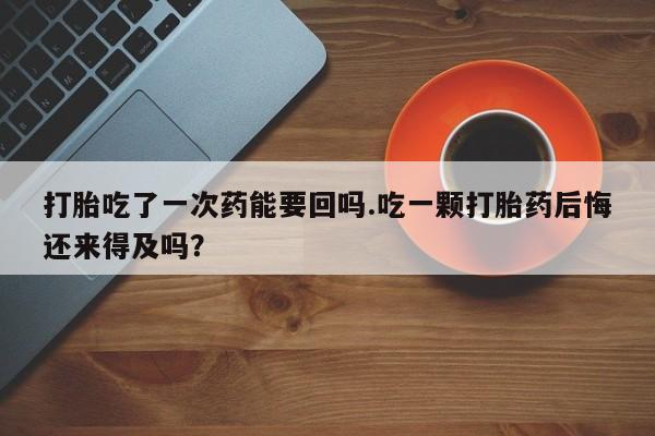 流产药网上专门卖店微信打胎吃了一次药能要回吗.吃一颗打胎药后悔还来得及吗？