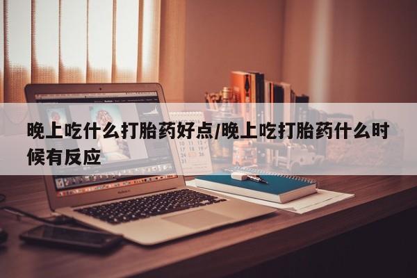 流产药网上专门卖店微信晚上吃什么打胎药好点/晚上吃打胎药什么时候有反应
