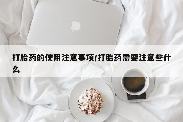 流产药网上专门卖店微信打胎药的使用注意事项/打胎药需要注意些什么