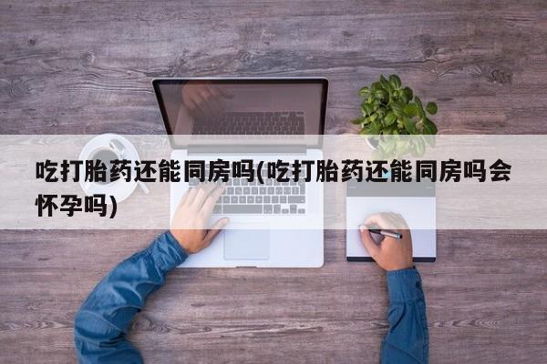 流产药网上专门卖店微信吃打胎药还能同房吗(吃打胎药还能同房吗会怀孕吗)