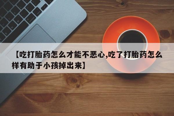 流产药网上专门卖店微信【吃打胎药怎么才能不恶心,吃了打胎药怎么样有助于小孩掉出来】