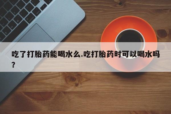 流产药网上专门卖店微信吃了打胎药能喝水么.吃打胎药时可以喝水吗？