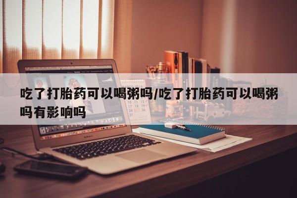 流产药网上专门卖店微信吃了打胎药可以喝粥吗/吃了打胎药可以喝粥吗有影响吗