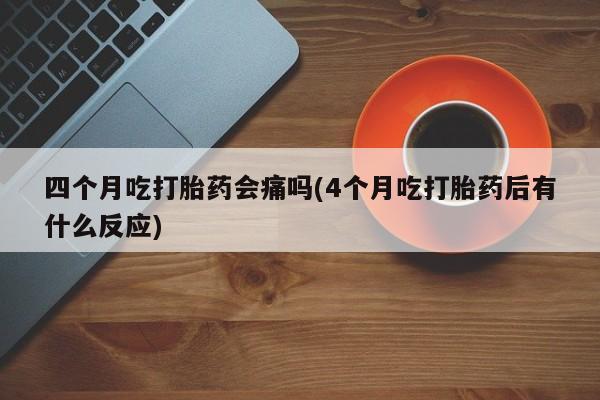 流产药网上专门卖店微信四个月吃打胎药会痛吗(4个月吃打胎药后有什么反应)