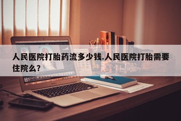 流产药网上专门卖店微信人民医院打胎药流多少钱.人民医院打胎需要住院么？