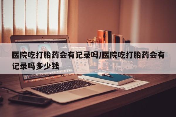 流产药网上专门卖店微信医院吃打胎药会有记录吗/医院吃打胎药会有记录吗多少钱