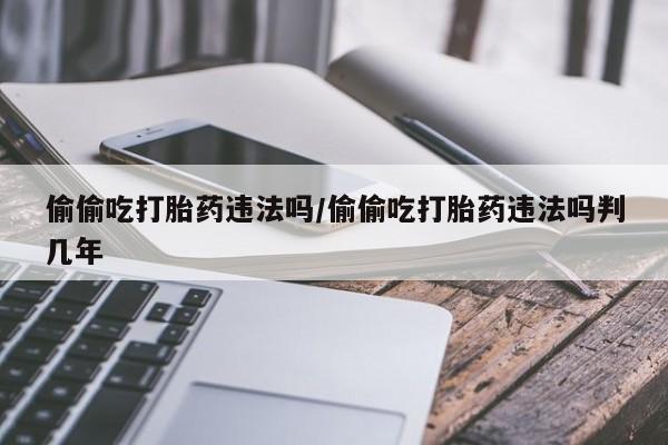 流产药网上专门卖店微信偷偷吃打胎药违法吗/偷偷吃打胎药违法吗判几年