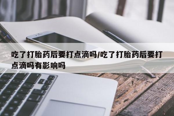流产药网上专门卖店微信吃了打胎药后要打点滴吗/吃了打胎药后要打点滴吗有影响吗