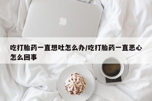 流产药网上专门卖店微信吃打胎药一直想吐怎么办/吃打胎药一直恶心怎么回事