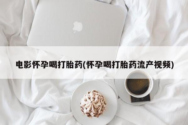 流产药网上专门卖店微信电影怀孕喝打胎药(怀孕喝打胎药流产视频)
