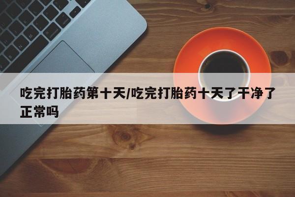 流产药网上专门卖店微信吃完打胎药第十天/吃完打胎药十天了干净了正常吗