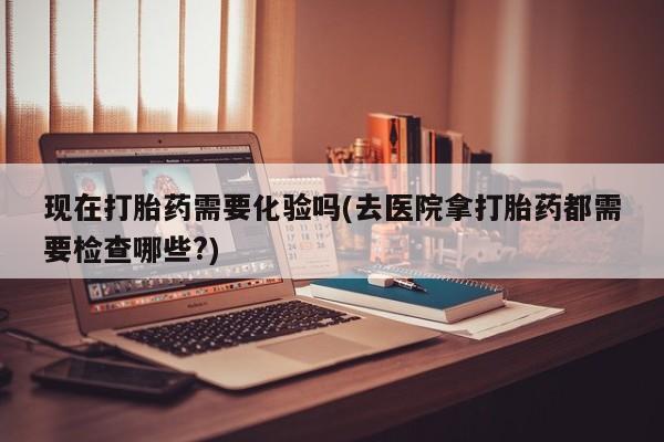 流产药网上专门卖店微信现在打胎药需要化验吗(去医院拿打胎药都需要检查哪些?)