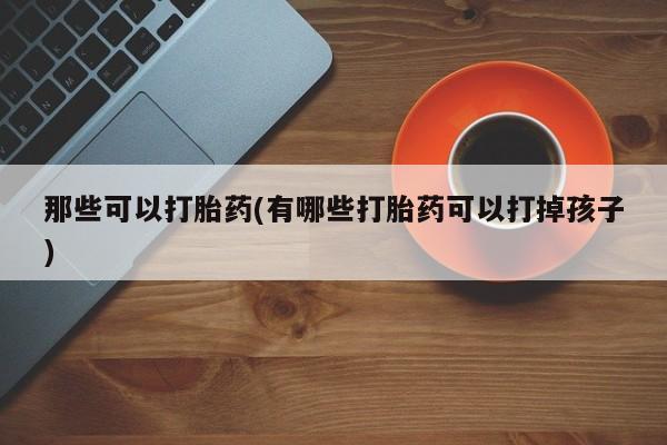 流产药网上专门卖店微信那些可以打胎药(有哪些打胎药可以打掉孩子)