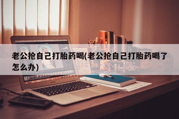 流产药网上专门卖店微信老公抢自己打胎药喝(老公抢自己打胎药喝了怎么办)