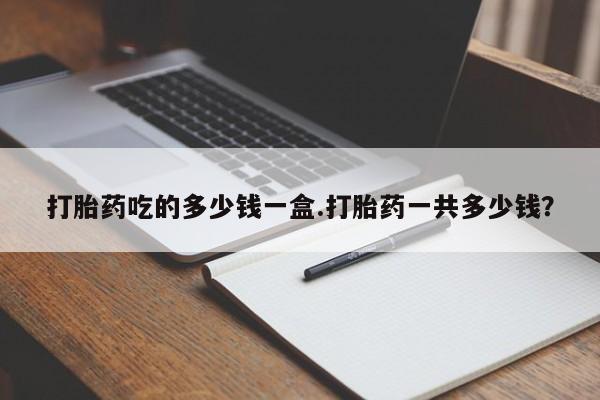 流产药网上专门卖店微信打胎药吃的多少钱一盒.打胎药一共多少钱？