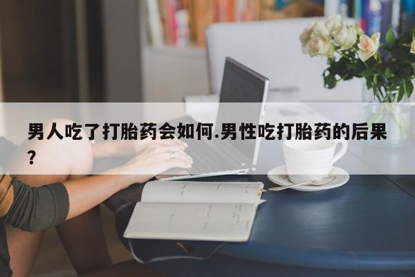 流产药网上专门卖店微信男人吃了打胎药会如何.男性吃打胎药的后果？