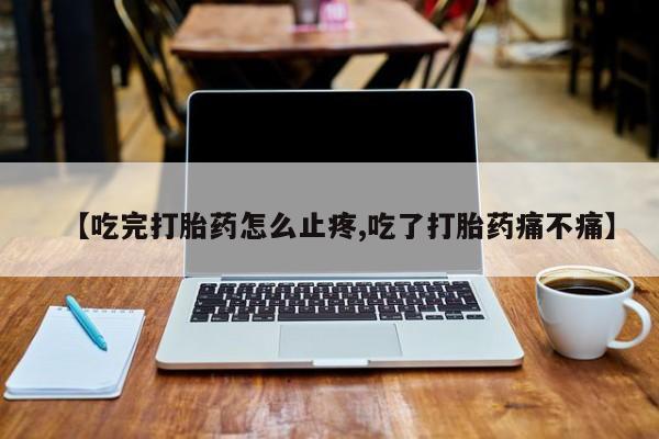 流产药网上专门卖店微信【吃完打胎药怎么止疼,吃了打胎药痛不痛】