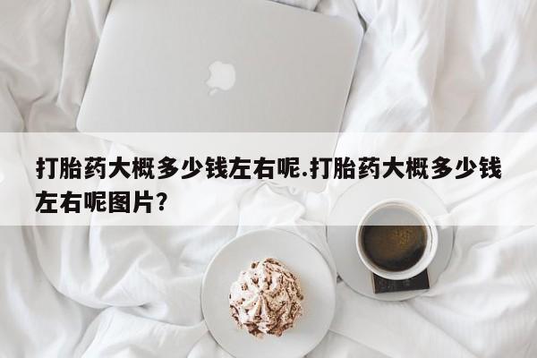 流产药网上专门卖店微信打胎药大概多少钱左右呢.打胎药大概多少钱左右呢图片？