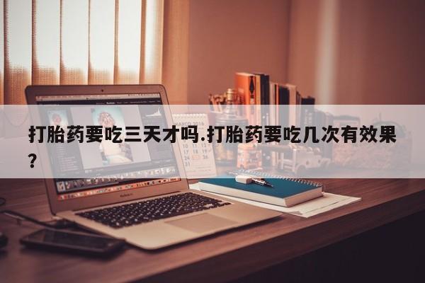 流产药网上专门卖店微信打胎药要吃三天才吗.打胎药要吃几次有效果？