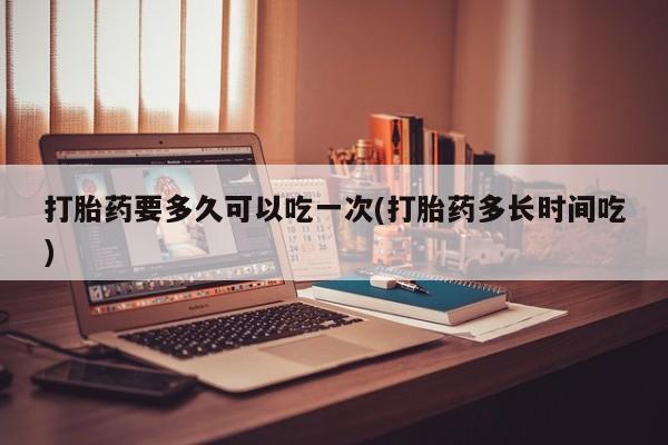 流产药网上专门卖店微信打胎药要多久可以吃一次(打胎药多长时间吃)