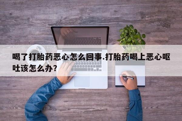 流产药网上专门卖店微信喝了打胎药恶心怎么回事.打胎药喝上恶心呕吐该怎么办？