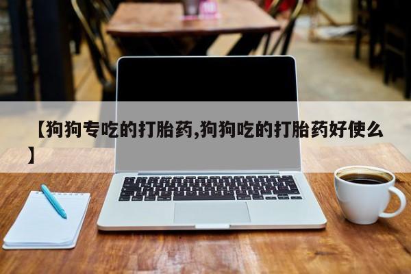 流产药网上专门卖店微信【狗狗专吃的打胎药,狗狗吃的打胎药好使么】