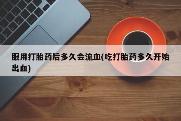 流产药网上专门卖店微信服用打胎药后多久会流血(吃打胎药多久开始出血)