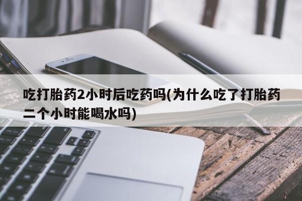 流产药网上专门卖店微信吃打胎药2小时后吃药吗(为什么吃了打胎药二个小时能喝水吗)