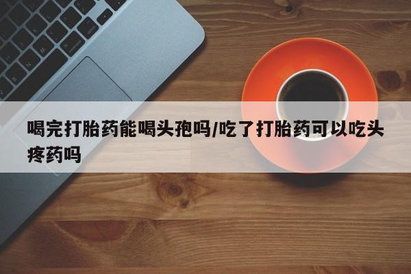 流产药网上专门卖店微信喝完打胎药能喝头孢吗/吃了打胎药可以吃头疼药吗