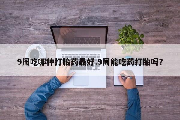 流产药网上专门卖店微信9周吃哪种打胎药最好.9周能吃药打胎吗？