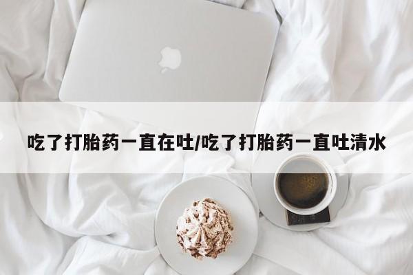 流产药网上专门卖店微信吃了打胎药一直在吐/吃了打胎药一直吐清水