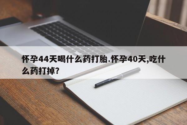 流产药网上专门卖店微信怀孕44天喝什么药打胎.怀孕40天,吃什么药打掉？
