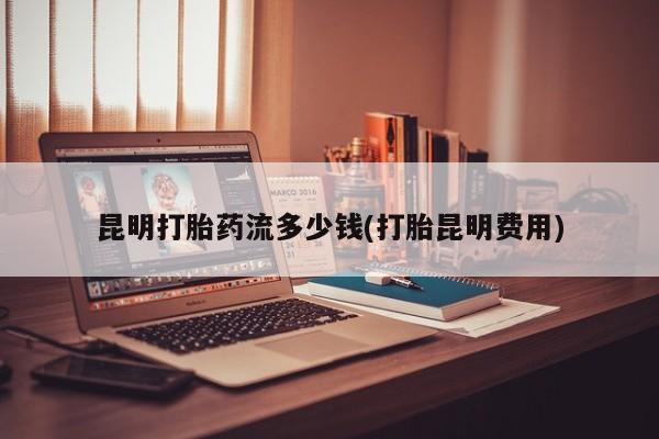 流产药网上专门卖店微信昆明打胎药流多少钱(打胎昆明费用)