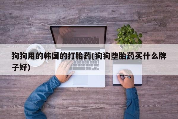 流产药网上专门卖店微信狗狗用的韩国的打胎药(狗狗堕胎药买什么牌子好)