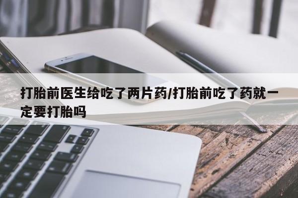 流产药网上专门卖店微信打胎前医生给吃了两片药/打胎前吃了药就一定要打胎吗