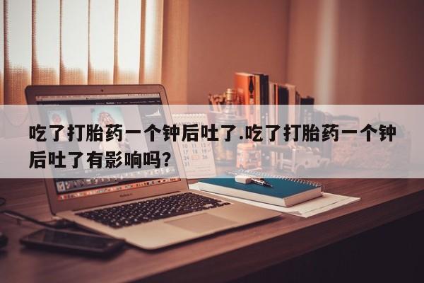 流产药网上专门卖店微信吃了打胎药一个钟后吐了.吃了打胎药一个钟后吐了有影响吗？