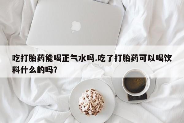 流产药网上专门卖店微信吃打胎药能喝正气水吗.吃了打胎药可以喝饮料什么的吗？