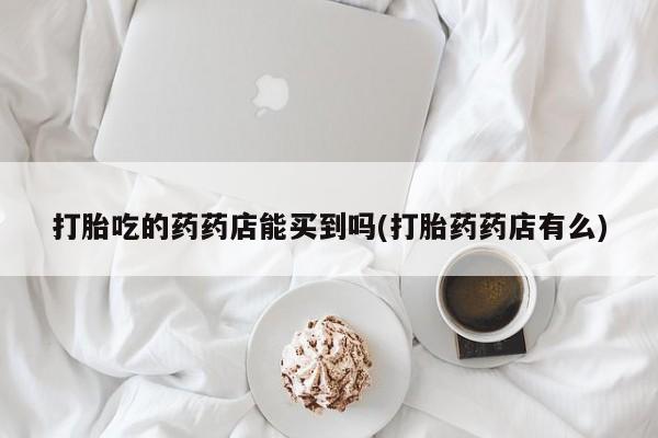 流产药网上专门卖店微信打胎吃的药药店能买到吗(打胎药药店有么)