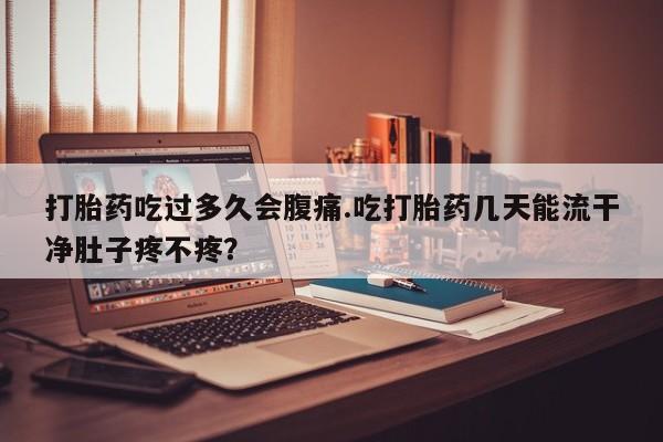 流产药网上专门卖店微信打胎药吃过多久会腹痛.吃打胎药几天能流干净肚子疼不疼？