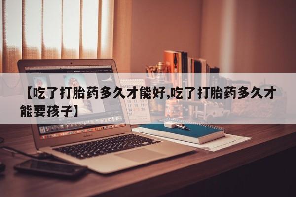 流产药网上专门卖店微信【吃了打胎药多久才能好,吃了打胎药多久才能要孩子】